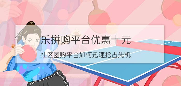 乐拼购平台优惠十元 社区团购平台如何迅速抢占先机？